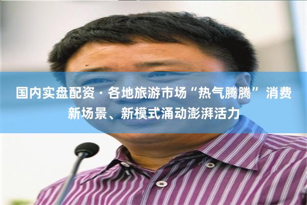 国内实盘配资 · 各地旅游市场“热气腾腾” 消费新场景、新模式涌动澎湃活力