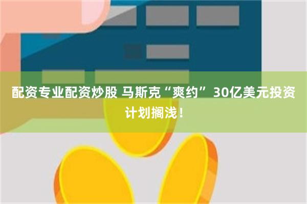 配资专业配资炒股 马斯克“爽约” 30亿美元投资计划搁浅！