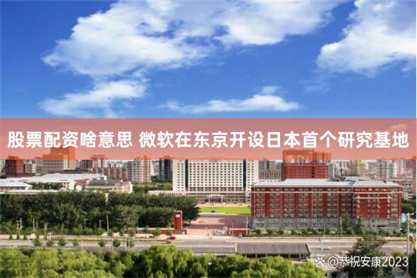 股票配资啥意思 微软在东京开设日本首个研究基地