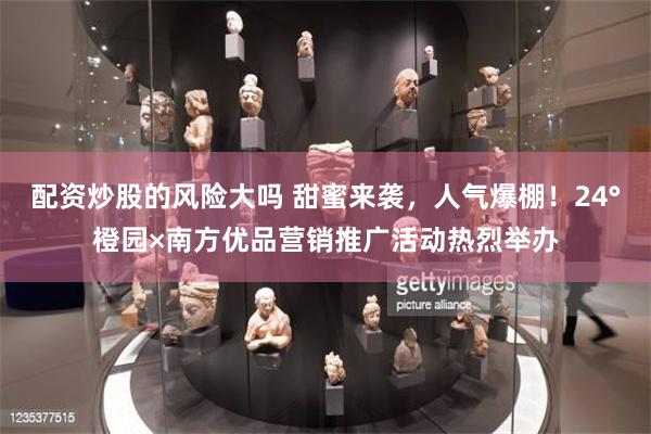 配资炒股的风险大吗 甜蜜来袭，人气爆棚！24°橙园×南方优品营销推广活动热烈举办