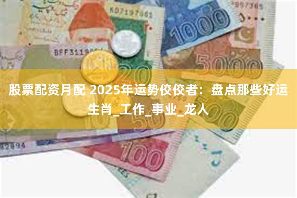 股票配资月配 2025年运势佼佼者：盘点那些好运生肖_工作_事业_龙人