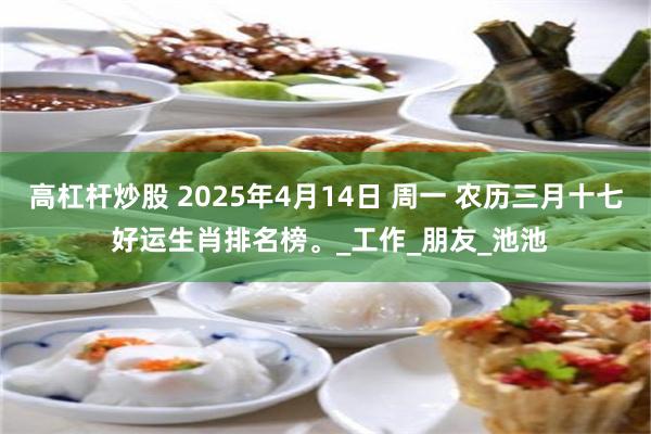高杠杆炒股 2025年4月14日 周一 农历三月十七 好运生肖排名榜。_工作_朋友_池池