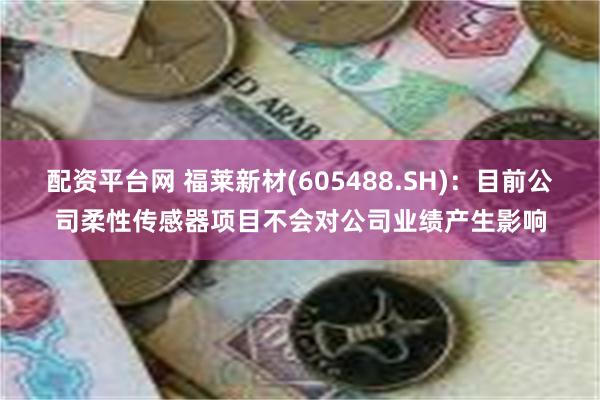 配资平台网 福莱新材(605488.SH)：目前公司柔性传感器项目不会对公司业绩产生影响