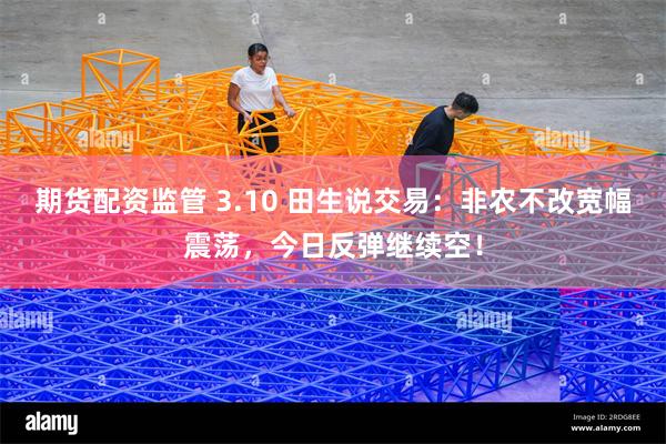 期货配资监管 3.10 田生说交易：非农不改宽幅震荡，今日反弹继续空！
