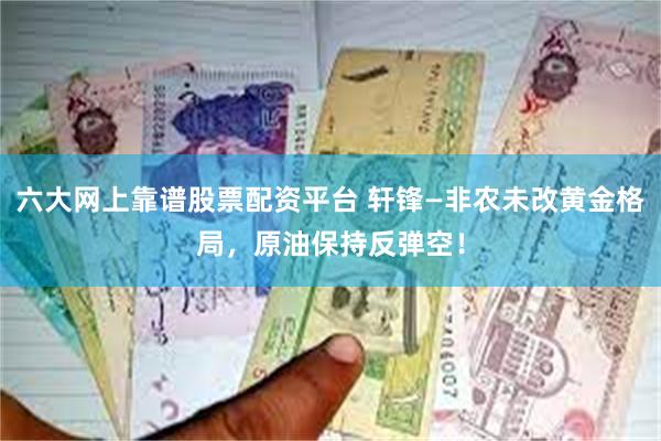 六大网上靠谱股票配资平台 轩锋—非农未改黄金格局，原油保持反弹空！