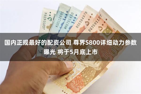 国内正规最好的配资公司 尊界S800详细动力参数曝光 将于5月底上市