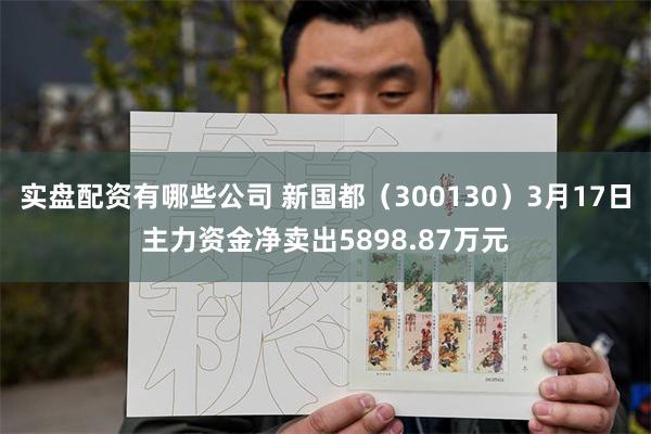 实盘配资有哪些公司 新国都（300130）3月17日主力资金净卖出5898.87万元