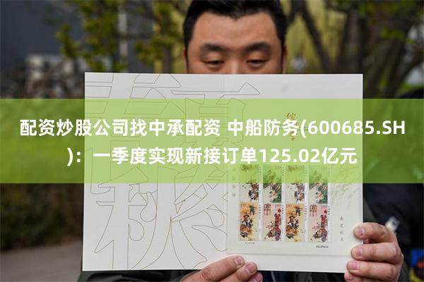 配资炒股公司找中承配资 中船防务(600685.SH)：一季度实现新接订单125.02亿元