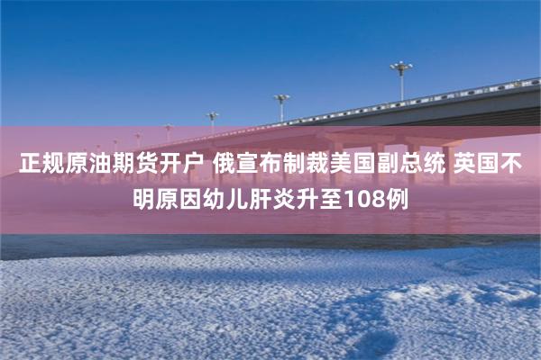 正规原油期货开户 俄宣布制裁美国副总统 英国不明原因幼儿肝炎升至108例