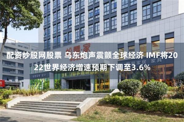 配资炒股网股票 乌东炮声震颤全球经济 IMF将2022世界经济增速预期下调至3.6%