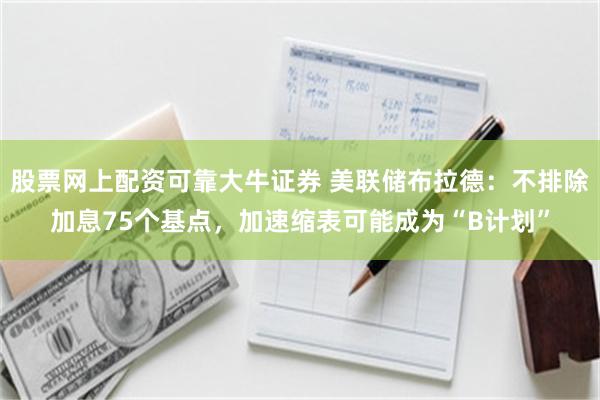 股票网上配资可靠大牛证券 美联储布拉德：不排除加息75个基点，加速缩表可能成为“B计划”