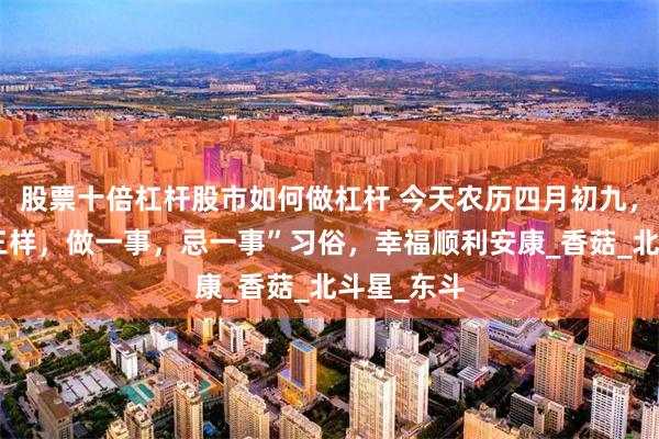 股票十倍杠杆股市如何做杠杆 今天农历四月初九，记住“吃三样，做一事，忌一事”习俗，幸福顺利安康_香菇_北斗星_东斗