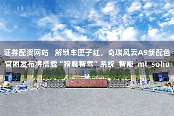 证券配资网站   解锁车厘子红，奇瑞风云A9新配色官图发布将搭载“猎鹰智驾”系统_智能_mt_sohu