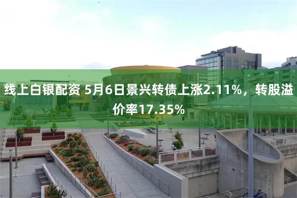 线上白银配资 5月6日景兴转债上涨2.11%，转股溢价率17.35%