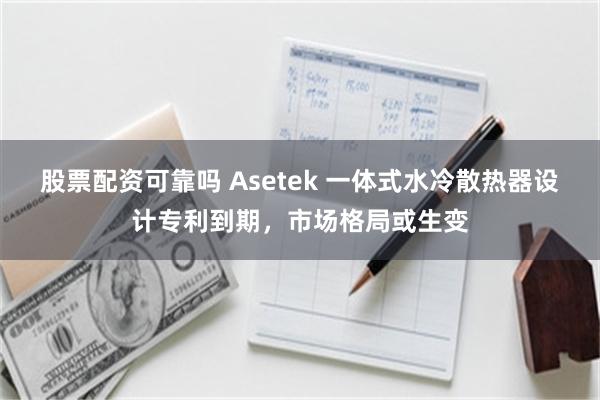 股票配资可靠吗 Asetek 一体式水冷散热器设计专利到期，市场格局或生变