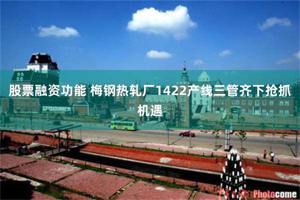 股票融资功能 梅钢热轧厂1422产线三管齐下抢抓机遇