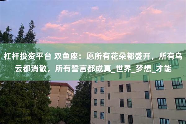 杠杆投资平台 双鱼座：愿所有花朵都盛开，所有乌云都消散，所有誓言都成真_世界_梦想_才能