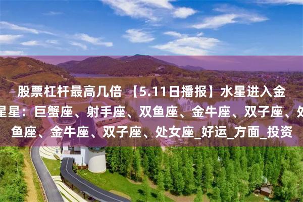 股票杠杆最高几倍 【5.11日播报】水星进入金牛座 踏实月开启 幸运星星：巨蟹座、射手座、双鱼座、金牛座、双子座、处女座_好运_方面_投资