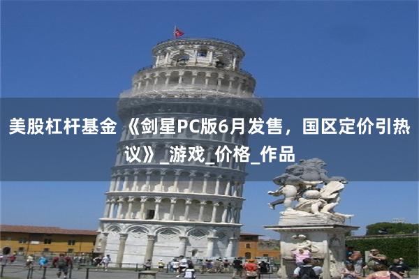 美股杠杆基金 《剑星PC版6月发售，国区定价引热议》_游戏_价格_作品