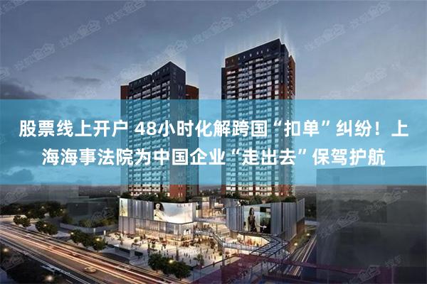 股票线上开户 48小时化解跨国“扣单”纠纷！上海海事法院为中国企业“走出去”保驾护航
