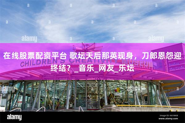 在线股票配资平台 歌坛天后那英现身，刀郎恩怨迎终结？_音乐_网友_乐坛