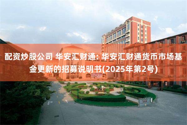 配资炒股公司 华安汇财通: 华安汇财通货币市场基金更新的招募说明书(2025年第2号)