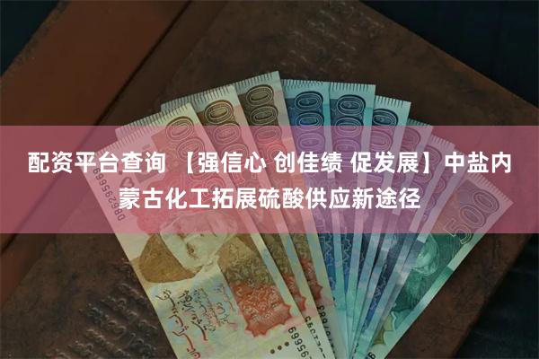 配资平台查询 【强信心 创佳绩 促发展】中盐内蒙古化工拓展硫酸供应新途径