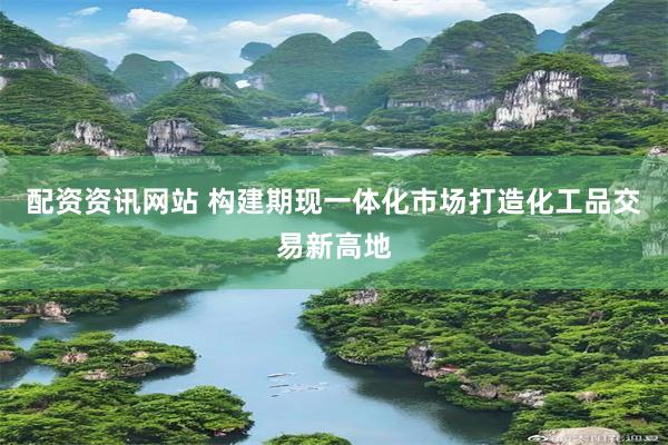 配资资讯网站 构建期现一体化市场打造化工品交易新高地