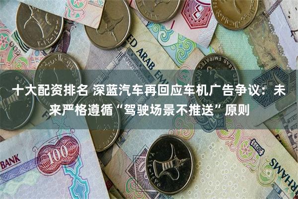 十大配资排名 深蓝汽车再回应车机广告争议：未来严格遵循“驾驶场景不推送”原则