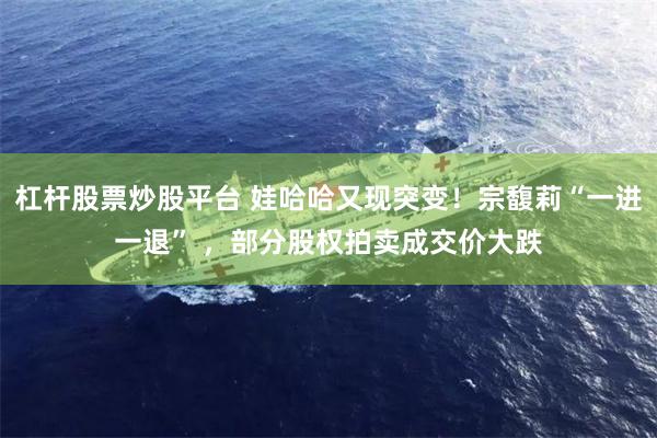 杠杆股票炒股平台 娃哈哈又现突变！宗馥莉“一进一退” ，部分股权拍卖成交价大跌