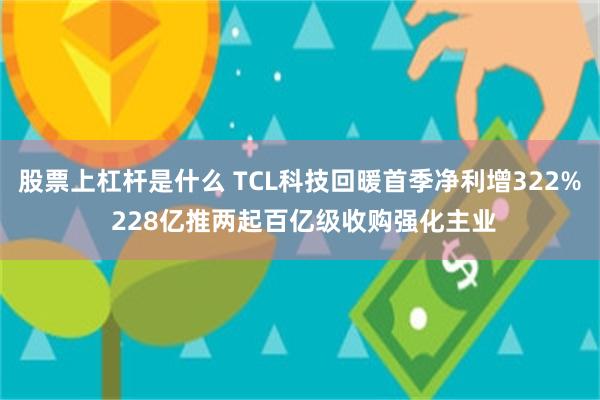 股票上杠杆是什么 TCL科技回暖首季净利增322% 228亿推两起百亿级收购强化主业