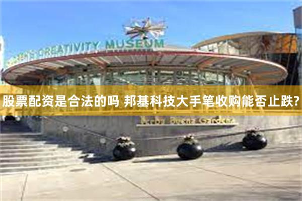 股票配资是合法的吗 邦基科技大手笔收购能否止跌?