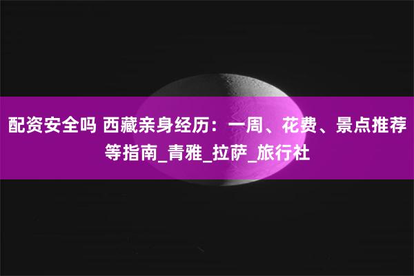 配资安全吗 西藏亲身经历：一周、花费、景点推荐等指南_青雅_拉萨_旅行社