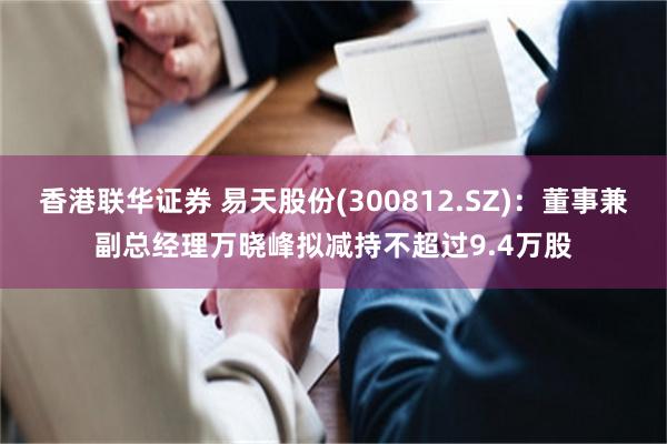 香港联华证券 易天股份(300812.SZ)：董事兼副总经理万晓峰拟减持不超过9.4万股