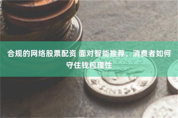 合规的网络股票配资 面对智能推荐，消费者如何守住钱包理性