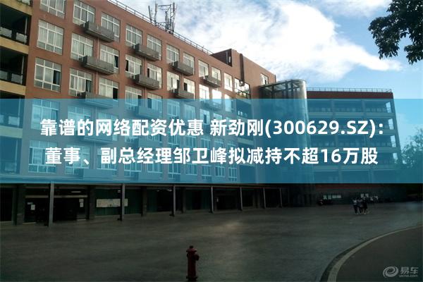 靠谱的网络配资优惠 新劲刚(300629.SZ)：董事、副总经理邹卫峰拟减持不超16万股