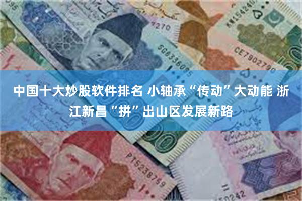 中国十大炒股软件排名 小轴承“传动”大动能 浙江新昌“拼”出山区发展新路