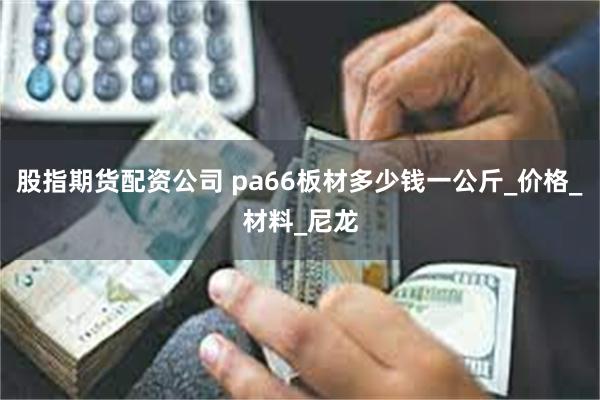 股指期货配资公司 pa66板材多少钱一公斤_价格_材料_尼龙