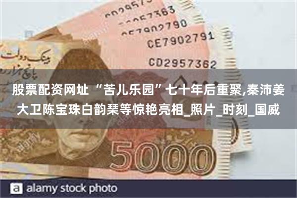 股票配资网址 “苦儿乐园”七十年后重聚,秦沛姜大卫陈宝珠白韵琹等惊艳亮相_照片_时刻_国威