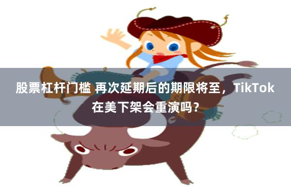股票杠杆门槛 再次延期后的期限将至，TikTok在美下架会重演吗？