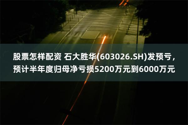 股票怎样配资 石大胜华(603026.SH)发预亏，预计半年度归母净亏损5200万元到6000万元