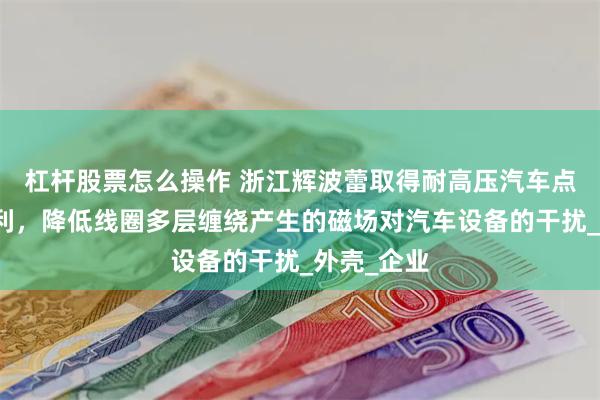 杠杆股票怎么操作 浙江辉波蕾取得耐高压汽车点火线圈专利，降低线圈多层缠绕产生的磁场对汽车设备的干扰_外壳_企业