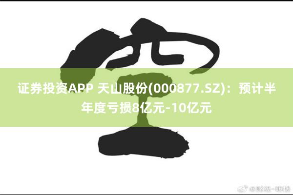 证券投资APP 天山股份(000877.SZ)：预计半年度亏损8亿元-10亿元