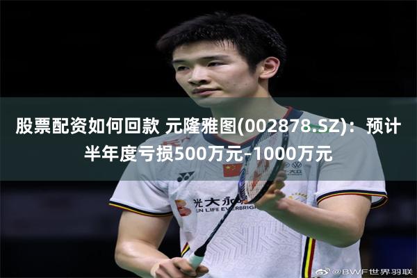 股票配资如何回款 元隆雅图(002878.SZ)：预计半年度亏损500万元–1000万元