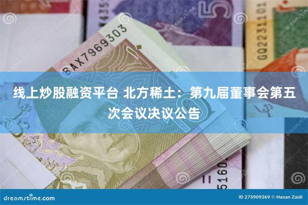 线上炒股融资平台 北方稀土：第九届董事会第五次会议决议公告