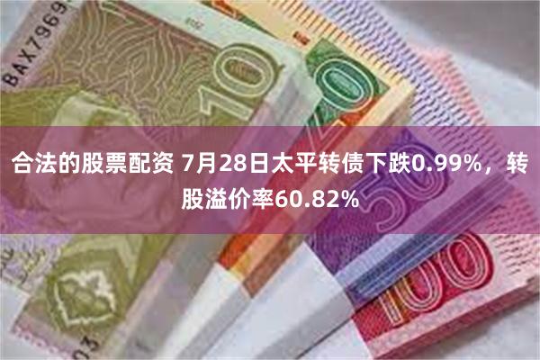 合法的股票配资 7月28日太平转债下跌0.99%，转股溢价率60.82%