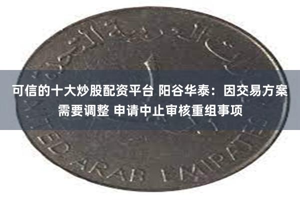可信的十大炒股配资平台 阳谷华泰：因交易方案需要调整 申请中止审核重组事项