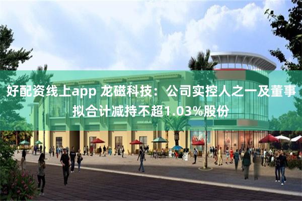 好配资线上app 龙磁科技：公司实控人之一及董事拟合计减持不超1.03%股份