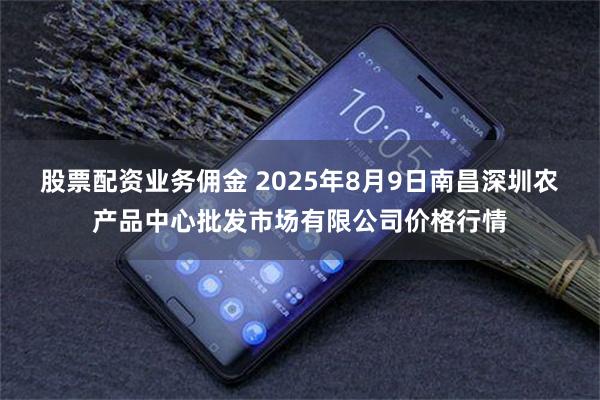 股票配资业务佣金 2025年8月9日南昌深圳农产品中心批发市场有限公司价格行情