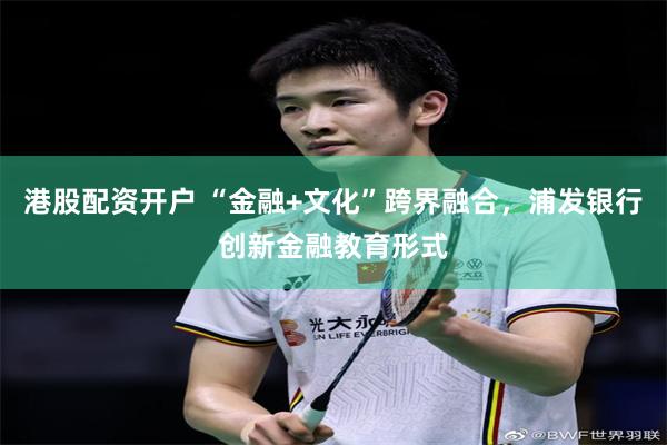 港股配资开户 “金融+文化”跨界融合，浦发银行创新金融教育形式